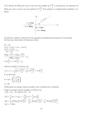 7.Un defensa de 90 kg que corre al este con una rapidez de 5
m
s
es tacleado por un oponente de
95 kg que corre al norte con una rapidez de 3
m
s
. Si la colisión es completamente inelástica, ver
ﬁgura.
a)Calcule la rapidez y dirección de los jugadores inmediatamente después de la tacleada.
Se tiene por consevación del momento lineal:
Pi = Pf
m1v1 + m2v2 = (m1 + m2) vf
m1v1 + m2v2
m1 + m2
= vf
90 kg · 5
m
s
ˆı + 95 kg · 3
m
s
ˆ
90 kg + 95 kg
= vf
2, 45
m
s
ˆı + 1, 54
m
s
ˆ = vf
Ahora la rapidez se obtiene con:
| vf |= vf = 2, 45
m
s
2
+ 1, 54
m
s
2
= 2, 89
m
s
Y su dirección:
θ = tan−1


1, 54
m
s
2, 45
m
s


θ = 32°
b)Determine la energía cinética perdida como resultado de la colisición.
Luego la energía cinética perdida se obtiene con:
K = Kf − Ki (donde K < 0)
K =
1
2
(m1 + m2) vf −
1
2
m1v2
1 +
1
2
m2v2
2
K =
1
2
(185 kg) 2, 89
m
s
2
−
1
2
· 90 kg 5
m
s
2
+
1
2
· 95 kg 3
m
s
2
K = −780 J
110
 