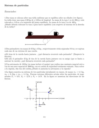 Sistema de partículas
Enunciados:
1.Dos tazas se colocan sobre una tabla uniforme que se equilibra sobre un cilindro (ver ﬁgura).
La tabla tiene una masa 2.00 kg de y 2.00 m de longitud. La masa de la taza 1 es de 200 g y está
colocada a 1.05 m a la izquierda del punto equilibrio. La masa de la taza 2 es de 400 g.
¿Dónde debería colocarse la taza 2 para hacer equilibrio (con respecto al extremo de la derecha
de la tabla)?
2.Dos patinadores con masas de 65 kg y 45 kg , respectivamente están separadas 8.0 m y se sujetan
cada uno de un extremo de una cuerda.
a)Si tiran de la cuerda hasta juntarse , ¿qué distancia recorrerá cada patinador? (Desprecie la
fricción).
b)Si solo el patinador 45 kg de tira de la cuerda hasta juntarse con su amigo (que se limita a
sostener la cuerda), ¿qué distancia recorrerá cada patinador?
3.Una astronauta de 100 kg (su masa incluye el equipo) que realiza una caminata espacial está a
5 m de una nave espacial de 3000 kg, con su cordón de seguridad totalmente estirado. Para volver
a la cápsula, ella tira del cordón.¿Dónde se juntarán la astronauta y la cápsula?
4.La ﬁgura muestra un sistema de tres partículas inicialmente en reposo, de masas m1 = 4, 1 kg,
m2 = 8, 2 kg, y m3 = 4, 1 kg. Fuerzas externas diferentes actuán sobre las partículas, de mag-
nitudes F1 = 6 N, F2 = 12 N y F3 = 14 N. En la ﬁgura se muestran las direcciones de las
fuerzas.
111
 
