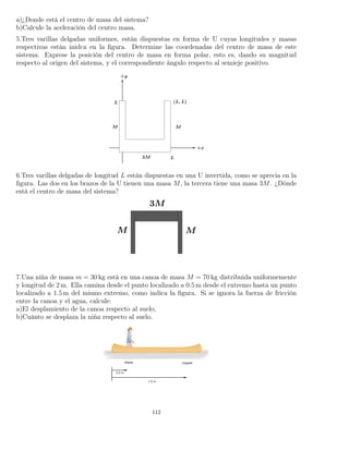 a)¿Donde está el centro de masa del sistema?
b)Calcule la aceleración del centro masa.
5.Tres varillas delgadas uniformes, están dispuestas en forma de U cuyas longitudes y masas
respectivas están inidca en la ﬁgura. Determine las coordenadas del centro de masa de este
sistema. Exprese la posición del centro de masa en forma polar, esto es, dando su magnitud
respecto al origen del sistema, y el correspondiente ángulo respecto al semieje positivo.
6.Tres varillas delgadas de longitud L están dispuestas en una U invertida, como se aprecia en la
ﬁgura. Las dos en los brazos de la U tienen una masa M, la tercera tiene una masa 3M. ¿Dónde
está el centro de masa del sistema?
7.Una niña de masa m = 30 kg está en una canoa de masa M = 70 kg distribuida uniformemente
y longitud de 2 m. Ella camina desde el punto localizado a 0.5 m desde el extremo hasta un punto
localizado a 1.5 m del mismo extremo, como indica la ﬁgura. Si se ignora la fuerza de fricción
entre la canoa y el agua, calcule:
a)El desplamiento de la canoa respecto al suelo.
b)Cuánto se desplaza la niña respecto al suelo.
112
 
