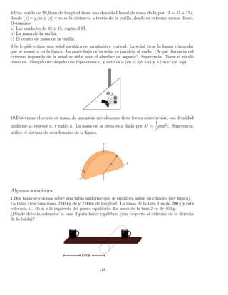 8.Una varilla de 20, 0 cm de longitud tiene una densidad lineal de masa dada por: λ = 45 + 15x,
donde [λ] = g/m y [x] = m es la distancia a través de la varilla, desde su extremo menos denso.
Determine:
a) Las unidades de 45 y 15, según el SI.
b) La masa de la varilla.
c) El centro de masa de la varilla.
9.Se le pide colgar una señal metálica de un alambre vertical. La señal tiene la forma triangular
que se muestra en la ﬁgura. La parte baja de la señal es paralela al suelo. ¿A qué distancia del
extremo izquierdo de la señal se debe unir el alambre de soporte? Sugerencia: Tome el rótulo
como un triángulo rectángulo con hipotenusa c, y catetos a (en el eje +x) y b (en el eje +y).
10.Determine el centro de masa, de una pieza metalica que tiene forma semicircular, con densidad
uniforme ρ, espesor e, y radio a. La masa de la pieza esta dada por M =
1
2
ρπa2
e. Sugerencia:
utilice el sistema de coordenadas de la ﬁgura.
Algunas soluciones:
1.Dos tazas se colocan sobre una tabla uniforme que se equilibra sobre un cilindro (ver ﬁgura).
La tabla tiene una masa 2.00 kg de y 2.00 m de longitud. La masa de la taza 1 es de 200 g y está
colocada a 1.05 m a la izquierda del punto equilibrio. La masa de la taza 2 es de 400 g.
¿Dónde debería colocarse la taza 2 para hacer equilibrio (con respecto al extremo de la derecha
de la tabla)?
113
 