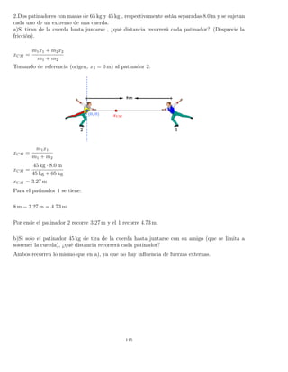 2.Dos patinadores con masas de 65 kg y 45 kg , respectivamente están separadas 8.0 m y se sujetan
cada uno de un extremo de una cuerda.
a)Si tiran de la cuerda hasta juntarse , ¿qué distancia recorrerá cada patinador? (Desprecie la
fricción).
xCM =
m1x1 + m2x2
m1 + m2
Tomando de referencia (origen, x2 = 0 m) al patinador 2:
xCM =
m1x1
m1 + m2
xCM =
45 kg · 8.0 m
45 kg + 65 kg
xCM = 3.27 m
Para el patinador 1 se tiene:
8 m − 3.27 m = 4.73 m
Por ende el patinador 2 recorre 3.27 m y el 1 recorre 4.73 m.
b)Si solo el patinador 45 kg de tira de la cuerda hasta juntarse con su amigo (que se limita a
sostener la cuerda), ¿qué distancia recorrerá cada patinador?
Ambos recorren lo mismo que en a), ya que no hay inﬂuencia de fuerzas externas.
115
 