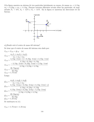 3.La ﬁgura muestra un sistema de tres partículas inicialmente en reposo, de masas m1 = 4, 1 kg,
m2 = 8, 2 kg, y m3 = 4, 1 kg. Fuerzas externas diferentes actuán sobre las partículas, de mag-
nitudes F1 = 6 N, F2 = 12 N y F3 = 14 N. En la ﬁgura se muestran las direcciones de las
fuerzas.
a)¿Donde está el centro de masa del sistema?
Se tiene que el centro de masa del sistema esta dado por:
rCM = xCM + yCM ( )
xCM =
m1x1 + m2x2 + m3x3
m1 + m2 + m3
xCM =
4, 1 kg · 2 cm (−ˆı) + 8, 2 kg · 4 cmˆı + 4, 1 kg · 1 cmˆı
4, 1 kg + 8, 2 kg + 4, 1 kg
xCM =
− 4, 1 kg · 2 cmˆı + 8, 2 kg · 4 cmˆı + 4, 1 kg · 1 cmˆı
4, 1 kg + 8, 2 kg + 4, 1 kg
xCM =
28, 7 kgcmˆı
16, 4 kg
xCM = 1, 75 cmˆı
Luego:
yCM =
m1y1 + m2y2 + m3y3
m1 + m2 + m3
yCM =
4, 1 kg · 3 cmˆ + 8, 2 kg · 2 cmˆ + 4, 1 kg · 2 cm (−ˆ)
4, 1 kg + 8, 2 kg + 4, 1 kg
yCM =
4, 1 kg · 3 cmˆ + 8, 2 kg · 2 cmˆ − 4, 1 kg · 2 cmˆ
4, 1 kg + 8, 2 kg + 4, 1 kg
yCM =
20, 5 kgcmˆ
16, 4 kg
yCM = 1, 25 cmˆ
Se sustituyen en ( ):
rCM = 1, 75 cmˆı + 1, 25 cmˆ
116
 