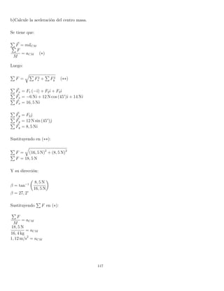 b)Calcule la aceleración del centro masa.
Se tiene que:
F = maCM
F
M
= aCM (∗)
Luego:
F = F2
x + F2
y (∗∗)
Fx = F1 (−ˆı) + F2ˆı + F3ˆı
Fx = −6 Nˆı + 12 N cos (45°)ˆı + 14 Nˆı
Fx = 16, 5 Nˆı
Fy = F2ˆ
Fy = 12 N sin (45°)ˆ
Fy = 8, 5 Nˆı
Sustituyendo en (∗∗):
F = (16, 5 N)2
+ (8, 5 N)2
F = 18, 5 N
Y su dirección:
β = tan−1
8, 5 N
16, 5 N
β = 27, 2°
Sustituyendo F en (∗):
F
M
= aCM
18, 5 N
16, 4 kg
= aCM
1, 12 m/s2
= aCM
117
 
