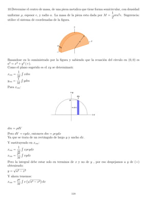 10.Determine el centro de masa, de una pieza metalica que tiene forma semicircular, con densidad
uniforme ρ, espesor e, y radio a. La masa de la pieza esta dada por M =
1
2
ρπa2
e. Sugerencia:
utilice el sistema de coordenadas de la ﬁgura.
Basandose en lo suministrado por la ﬁgura y sabiendo que la ecuación del círculo en (0, 0) es
a2
= x2
+ y2
(+).
Como el plano sugerido es el xy se determinará:
xcm =
1
M
´
xdm
ycm =
1
M
´
ydm
Para xcm:
dm = ρdV
Pero dV = eydx, entonces dm = ρeydx
Ya que se trata de un rectángulo de largo y y ancho dx.
Y sustituyendo en xcm:
xcm =
1
M
´
xρeydx
xcm =
ρe
M
´
xydx
Pero la integral debe estar solo en terminos de x y no de y , por eso despejamos a y de (+)
obteniendo:
y =
√
a2 − x2
Y ahora tenemos:
xcm =
ρe
M
´
x
√
a2 − x2 dx
118
 