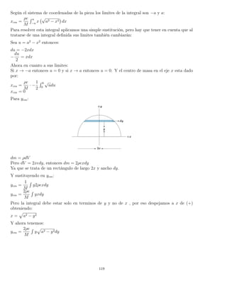 Según el sistema de coordenadas de la pieza los limites de la integral son −a y a:
xcm =
ρe
M
´ a
−a
x
√
a2 − x2 dx
Para resolver esta integral aplicamos una simple sustitución, pero hay que tener en cuenta que al
tratarse de una integral deﬁnida sus limites también cambiarán:
Sea u = a2
− x2
entonces:
du = −2xdx
−
du
2
= xdx
Ahora en cuanto a sus limites:
Si x → −a entonces u = 0 y si x → a entonces u = 0. Y el centro de masa en el eje x esta dado
por:
xcm =
ρe
M
· −
1
2
´ 0
0
√
udu
xcm = 0
Para ycm:
dm = ρdV
Pero dV = 2xedy, entonces dm = 2ρexdy
Ya que se trata de un rectángulo de largo 2x y ancho dy.
Y sustituyendo en ycm:
ycm =
1
M
´
y2ρexdy
ycm =
2ρe
M
´
yxdy
Pero la integral debe estar solo en terminos de y y no de x , por eso despejamos a x de (+)
obteniendo:
x = a2 − y2
Y ahora tenemos:
ycm =
2ρe
M
´
y a2 − y2dy
119
 
