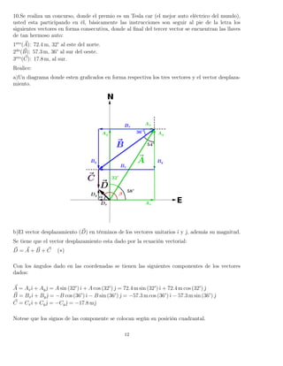 10.Se realiza un concurso, donde el premio es un Tesla car (el mejor auto eléctrico del mundo),
usted esta participando en él, básicamente las instrucciones son seguir al pie de la letra los
siguientes vectores en forma consecutiva, donde al ﬁnal del tercer vector se encuentran las llaves
de tan hermoso auto:
1ero
(A): 72.4 m, 32° al este del norte.
2do
(B): 57.3 m, 36° al sur del oeste.
3ero
(C): 17.8 m, al sur.
Realice:
a)Un diagrama donde esten graﬁcados en forma respectiva los tres vectores y el vector desplaza-
miento.
b)El vector desplazamiento (D) en términos de los vectores unitarios ˆı y ˆ, además su magnitud.
Se tiene que el vector desplazamiento esta dado por la ecuación vectorial:
D = A + B + C (∗)
Con los ángulos dado en las coordenadas se tienen las siguientes componentes de los vectores
dados:
A = Axˆı + Ayˆ = A sin (32°)ˆı + A cos (32°) ˆ = 72.4 m sin (32°)ˆı + 72.4 m cos (32°) ˆ
B = Bxˆı + Byˆ = −B cos (36°)ˆı − B sin (36°) ˆ = −57.3 m cos (36°)ˆı − 57.3 m sin (36°) ˆ
C = Cxˆı + Cyˆ = −Cyˆ = −17.8 mˆ
Notese que los signos de las componente se colocan según su posición cuadrantal.
12
 