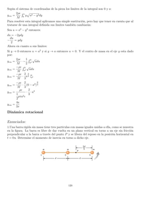 Según el sistema de coordenadas de la pieza los limites de la integral son 0 y a:
ycm =
2ρe
M
´ a
0
y a2 − y2dy
Para resolver esta integral aplicamos una simple sustitución, pero hay que tener en cuenta que al
tratarse de una integral deﬁnida sus limites también cambiarán:
Sea u = a2
− y2
entonces:
du = −2ydy
−
du
2
= ydy
Ahora en cuanto a sus limites:
Si y → 0 entonces u = a2
y si y → a entonces u = 0. Y el centro de masa en el eje y esta dado
por:
ycm =
2ρe
M
· −
1
2
´ 0
a2
√
udu
ycm =
−ρe
M
´ 0
a2
√
udu
ycm =
−ρe
M
·
2
3
u
3
2 |0
a2
ycm =
−ρe
M
·
2
3
(0 − a2
)
3
2
ycm =
ρe
1
2
ρπa2e
·
2
3
· a3
ycm =
4a
3π
Dinámica rotacional
Enunciados:
1.Una barra rígida sin masa tiene tres partículas con masas iguales unidas a ella, como se muestra
en la ﬁgura. La barra es libre de dar vuelta en un plano vertical en torno a un eje sin fricción
perpendicular a la barra a través del punto P y se libera del reposo en la posición horizontal en
t = 0 s. Determine el momento de inercia en torno a dicho eje.
120
 