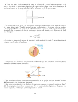 2.Se tiene una barra rígida uniforme de masa M y longitud L, como la que se muestra en la
ﬁgura. Determine el momento de inercia de la barra entorno al eje +y y luego el momento de
inercia en torno a un eje perpendicular (+y ) a la barra a través de un extremo.
3.Dos esferas de masa m1 y m2 (m1 < m2)estan unidas por medio de una barra rígida de longitud
D y masa despreciable. Esta barra esta colocada verticalmente; y el sistema rota con respecto
a un eje perpendicular a la longitud de la barra que dista a y de m2, en la región entre m1ym2.
Demuestre que el momento de inercia mínimo del sistema que pasa a través del centro de masa
esta dado por:
Imin =
m1m2D2
m1 + m2
4.Determine el momento de inercia de una esfera sólida uniforme de radio R, alrededor de un eje
que pasa por el centro de la misma.
5.Un ingeniero está diseñando una pieza metálica formada por tres conectores circulares gruesos
unidos por puntales ligeros moldeados.
a)¿Qué momento de inercia tiene este cuerpo alrededor de un eje que pasa por el centro del disco
A y es perpendicular al plano del diagrama?
b)¿Qué momento de inercia tiene alrededor de un eje que pasa por el centro de los discos B y C?
c)Si el cuerpo gira sobre el eje que pasa por A y es perpendicular al plano del diagrama, con
rapidez angular ω = 4.0 rad/s, ¿qué energía cinética tiene?
121
 
