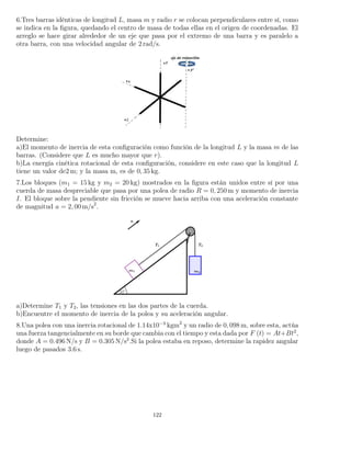 6.Tres barras idénticas de longitud L, masa m y radio r se colocan perpendiculares entre sí, como
se indica en la ﬁgura, quedando el centro de masa de todas ellas en el origen de coordenadas. El
arreglo se hace girar alrededor de un eje que pasa por el extremo de una barra y es paralelo a
otra barra, con una velocidad angular de 2 rad/s.
Determine:
a)El momento de inercia de esta conﬁguración como función de la longitud L y la masa m de las
barras. (Considere que L es mucho mayor que r).
b)La energía cinética rotacional de esta conﬁguración, considere en este caso que la longitud L
tiene un valor de2 m; y la masa m, es de 0, 35 kg.
7.Los bloques (m1 = 15 kg y m2 = 20 kg) mostrados en la ﬁgura están unidos entre sí por una
cuerda de masa despreciable que pasa por una polea de radio R = 0, 250 m y momento de inercia
I. El bloque sobre la pendiente sin fricción se mueve hacia arriba con una aceleración constante
de magnitud a = 2, 00 m/s2
.
a)Determine T1 y T2, las tensiones en las dos partes de la cuerda.
b)Encuentre el momento de inercia de la polea y su aceleración angular.
8.Una polea con una inercia rotacional de 1.14x10−3
kgm2
y un radio de 0, 098 m, sobre esta, actúa
una fuerza tangencialmente en su borde que cambia con el tiempo y esta dada por F (t) = At+Bt2
,
donde A = 0.496 N/s y B = 0.305 N/s2
.Si la polea estaba en reposo, determine la rapidez angular
luego de pasados 3.6 s.
122
 