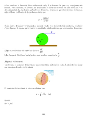 9.Una rueda en la forma de disco uniforme de radio R y de masa M gira a ω0 en cojinetes sin
fricción. Para detenerla, se presiona un freno contra el borde de la rueda con una fuerza de F en
dirección radial. La rueda rota θ antes de detenerse. Demuestre que el coeﬁcciente de fricción
entre el freno y el borde de la rueda esta dado por:
µk =
MRω2
0
4F θ
10.Un carrete de alambre (ver ﬁgura) de masa M y radio R se desenrolla bajo una fuerza constante
F (ver ﬁgura). Si supone que el carrete es un cilindro sólido uniforme que no se desliza, demuestre:
a)Que la aceleración del centro de masa es
4F
3M
.
b)La fuerza de fricción es hacia la derecha e igual en magnitud a
F
3
.
Algunas soluciones:
4.Determine el momento de inercia de una esfera sólida uniforme de radio R, alrededor de un eje
que pasa por el centro de la misma.
El momento de inercia de la esfera se obtiene con:
I =
ˆ
r2
dm (∗)
Donde:
dm = ρdV
123
 