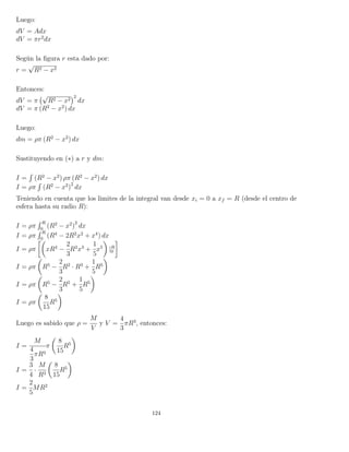 Luego:
dV = Adx
dV = πr2
dx
Según la ﬁgura r esta dado por:
r =
√
R2 − x2
Entonces:
dV = π
√
R2 − x2
2
dx
dV = π (R2
− x2
) dx
Luego:
dm = ρπ (R2
− x2
) dx
Sustituyendo en (∗) a r y dm:
I =
´
(R2
− x2
) ρπ (R2
− x2
) dx
I = ρπ
´
(R2
− x2
)
2
dx
Teniendo en cuenta que los limites de la integral van desde xi = 0 a xf = R (desde el centro de
esfera hasta su radio R):
I = ρπ
´ R
0
(R2
− x2
)
2
dx
I = ρπ
´ R
0
(R4
− 2R2
x2
+ x4
) dx
I = ρπ xR4
−
2
3
R2
x3
+
1
5
x5
|R
0
I = ρπ R5
−
2
3
R2
· R3
+
1
5
R5
I = ρπ R5
−
2
3
R5
+
1
5
R5
I = ρπ
8
15
R5
Luego es sabido que ρ =
M
V
y V =
4
3
πR3
, entonces:
I =
M
4
3
πR3
π
8
15
R5
I =
3
4
·
M
R3
8
15
R5
I =
2
5
MR2
124
 