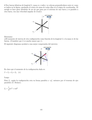 6.Tres barras idénticas de longitud L, masa m y radio r se colocan perpendiculares entre sí, como
se indica en la ﬁgura, quedando el centro de masa de todas ellas en el origen de coordenadas. El
arreglo se hace girar alrededor de un eje que pasa por el extremo de una barra y es paralelo a
otra barra, con una velocidad angular de 2 rad/s.
Determine:
a)El momento de inercia de esta conﬁguración como función de la longitud L y la masa m de las
barras. (Considere que L es mucho mayor que r).
El siguiente diagrama ayudará a una mejor comprensión del ejercicio:
Es claro que el momento de la conﬁguración dada es:
I = I1 + I2 + I3 ( )
Luego:
Para I1, según la conﬁguración rota en forma paralela a +y , entonces por el teorema de ejes
paralelos (T. Steiner):
I1 =
1
2
mr2
+ md2
125
 
