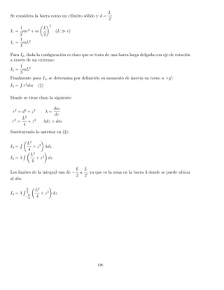 Se considera la barra como un cilindro sólido y d =
L
2
:
I1 =
1
2
mr2
+ m
L
2
2
(L r)
I1 =
1
4
mL2
Para I2, dada la conﬁguración es claro que se trata de una barra larga delgada con eje de rotación
a través de un extremo:
I2 =
1
3
mL2
Finalmente para I3, se determina por deﬁnición su momento de inercia en torno a +y :
I3 =
´
r2
dm (‡)
Donde se tiene claro lo siguiente:
r2
= d2
+ z2
λ =
dm
dz
r2
=
L2
4
+ z2
λdz = dm
Sustituyendo lo anterior en (‡):
I3 =
´ L2
4
+ z2
λdz
I3 = λ
´ L2
4
+ z2
dz
Los limites de la integral van de −
L
2
a
L
2
, ya que es la zona en la barra 3 donde se puede ubicar
al dm.
I3 = λ
´ L
2
−
L
2
L2
4
+ z2
dz
126
 