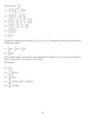 Se tiene que λ =
m
L
:
I3 =
m
L
´ L
2
−
L
2
L2
4
+ z2
dz
I3 =
m
L
z
L2
4
+
z3
3
|
L
2
−
L
2
I3 =
m
L
L3
8
+
L3
24
− −
L3
8
−
L3
24
I3 =
m
L
L3
8
+
L3
24
+
L3
8
+
L3
24
I3 =
m
L
L3
3
I3 =
1
3
mL2
Finalmente sustituyendo los valores de I1, I2 e I3 en ( ), obtenemos el momento de inercia de la
conﬁguración dada:
I =
1
4
mL2
+
1
3
mL2
+
1
3
mL2
I =
11
12
mL2
b)La energía cinética rotacional de esta conﬁguración, considere en este caso que la longitud L
tiene un valor de2 m; y la masa m, es de 0, 35 kg.
Se tiene que:
K =
1
2
Iω2
K =
1
2
·
11
12
mL2
ω2
K =
11
24
mL2
ω2
K =
11
24
· 0, 35 kg · (2 m)2
· (2 rad/s)2
K =
77
30
J ≈ 2.56 J
127
 