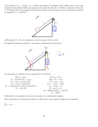 7.Los bloques (m1 = 15 kg y m2 = 20 kg) mostrados en la ﬁgura están unidos entre sí por una
cuerda de masa despreciable que pasa por una polea de radio R = 0, 250 m y momento de inercia
I. El bloque sobre la pendiente sin fricción se mueve hacia arriba con una aceleración constante
de magnitud a = 2, 00 m/s2
.
a)Determine T1 y T2, las tensiones en las dos partes de la cuerda.
El siguiente diagrama ayudará a una mejor comprensión del ejercicio:
Las tensiones se obtienen con la segunda ley de Newton:
Fx1 = m1a Fy2 = m2a
T1 − m1g sin (37°) = m1a m2g − T2 = m2a
T1 = m1a + m1g sin (37°) −T2 = m2a − m2g
T1 = m1 [a + g sin (37°)] T2 = − (m2a − m2g)
T1 = 15 kg [2 m/s2
+ 9.8 m/s2
sin (37°)] T2 = m2 (g − a)
T1 = 118, 4 N T2 = m2 (g − a)
T2 = 20 kg (9.8 m/s2
− 2 m/s2
)
T2 = 156 N
b)Encuentre el momento de inercia de la polea y su aceleración angular.
Para determinar el momento de inercia se debe tener claro según el diagrama lo siguiente:
τ = Iα
128
 