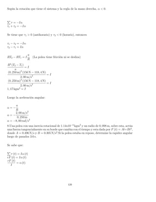 Según la rotación que tiene el sistema y la regla de la mano derecha, α < 0.
τ = −Iα
τ1 + τ2 = −Iα
Se tiene que τ1 > 0 (antihorario) y τ2 < 0 (horario), entonces
τ1 − τ2 = −Iα
τ2 − τ1 = Iα
RT2 − RT1 = I
a
R
(La polea tiene fricción ni se desliza)
R2
(T2 − T1)
a
= I
(0, 250 m)2
(156 N − 118, 4 N)
2, 00 m/s2 = I
(0, 250 m)2
(156 N − 118, 4 N)
2, 00 m/s2 = I
1, 17 kgm2
= I
Luego la aceleración angular:
α = −
a
R
α = −
2, 00 m/s2
0, 250 m
α = −8, 00 rad/s2
8.Una polea con una inercia rotacional de 1.14x10−3
kgm2
y un radio de 0, 098 m, sobre esta, actúa
una fuerza tangencialmente en su borde que cambia con el tiempo y esta dada por F (t) = At+Bt2
,
donde A = 0.496 N/s y B = 0.305 N/s2
.Si la polea estaba en reposo, determine la rapidez angular
luego de pasados 3.6 s.
Se sabe que:
τ (t) = Iα (t)
rF (t) = Iα (t)
rF (t)
I
= α (t)
129
 