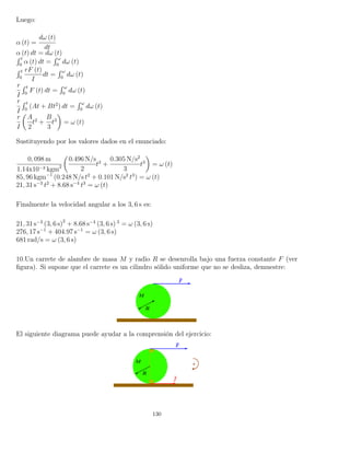 Luego:
α (t) =
dω (t)
dt
α (t) dt = dω (t)´ t
0
α (t) dt =
´ ω
0
dω (t)
´ t
0
rF (t)
I
dt =
´ ω
0
dω (t)
r
I
´ t
0
F (t) dt =
´ ω
0
dω (t)
r
I
´ t
0
(At + Bt2
) dt =
´ ω
0
dω (t)
r
I
A
2
t2
+
B
3
t3
= ω (t)
Sustituyendo por los valores dados en el enunciado:
0, 098 m
1.14x10−3 kgm2
0.496 N/s
2
t2
+
0.305 N/s2
3
t3
= ω (t)
85, 96 kgm−1
(0.248 N/s t2
+ 0.101 N/s2
t3
) = ω (t)
21, 31 s−3
t2
+ 8.68 s−4
t3
= ω (t)
Finalmente la velocidad angular a los 3, 6 s es:
21, 31 s−3
(3, 6 s)2
+ 8.68 s−4
(3, 6 s) 3
= ω (3, 6 s)
276, 17 s−1
+ 404.97 s−1
= ω (3, 6 s)
681 rad/s = ω (3, 6 s)
10.Un carrete de alambre de masa M y radio R se desenrolla bajo una fuerza constante F (ver
ﬁgura). Si supone que el carrete es un cilindro sólido uniforme que no se desliza, demuestre:
El siguiente diagrama puede ayudar a la comprensión del ejercicio:
130
 