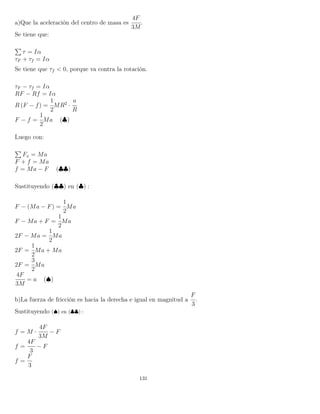 a)Que la aceleración del centro de masa es
4F
3M
.
Se tiene que:
τ = Iα
τF + τf = Iα
Se tiene que τf < 0, porque va contra la rotación.
τF − τf = Iα
RF − Rf = Iα
R (F − f) =
1
2
MR2
·
a
R
F − f =
1
2
Ma (♣)
Luego con:
Fx = Ma
F + f = Ma
f = Ma − F (♣♣)
Sustituyendo (♣♣) en (♣) :
F − (Ma − F) =
1
2
Ma
F − Ma + F =
1
2
Ma
2F − Ma =
1
2
Ma
2F =
1
2
Ma + Ma
2F =
3
2
Ma
4F
3M
= a (♠)
b)La fuerza de fricción es hacia la derecha e igual en magnitud a
F
3
.
Sustituyendo (♠) en (♣♣) :
f = M ·
4F
3M
− F
f =
4F
3
− F
f =
F
3
131
 