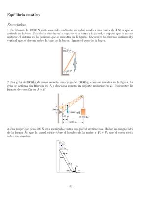 Equilibrio estático
Enunciados:
1.Un tiburón de 12000 N está sostenido mediante un cable unido a una barra de 4.50 m que se
articula en la base. Calcule la tensión en la soga entre la barra y la pared, si supone que la misma
sostiene el sistema en la posición que se muestra en la ﬁgura. Encuentre las fuerzas horizontal y
vertical que se ejercen sobre la base de la barra. Ignore el peso de la barra.
2.Una grúa de 3000 kg de masa soporta una carga de 10000 kg, como se muestra en la ﬁgura. La
grúa se articula sin fricción en A y descansa contra un soporte uniforme en B. Encuentre las
fuerzas de reacción en A y B.
3.Una mujer que pesa 500 N esta recargada contra una pared vertical lisa. Hallar las magnitudes
de la fuerza FN que la pared ejerce sobre el hombro de la mujer y F1 y F2 que el suelo ejerce
sobre sus zapatos.
132
 