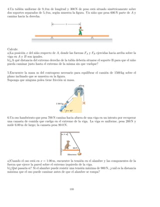 4.Un tablón uniforme de 9, 0 m de longitud y 300 N de peso está situado simétricamente sobre
dos soportes separados de 5, 0 m, según muestra la ﬁgura. Un niño que pesa 600 N parte de A y
camina hacia la derecha.
Calcule:
a)La posición x del niño respecto de A, donde las fuerzas FA y FB ejercidas hacia arriba sobre la
viga en A y B son iguales.
b)¿A qué distancia del extremo derecho de la tabla debería situarse el soporte B para que el niño
pueda caminar justo hasta el extremo de la misma sin que vuelque?
5.Encuentre la masa m del contrapeso necesario para equilibrar el camión de 1500 kg sobre el
plano inclinado que se muestra en la ﬁgura.
Suponga que ninguna polea tiene fricción ni masa.
6.Un oso hambriento que pesa 700 N camina hacia afuera de una viga en un intento por recuperar
una canasta de comida que cuelga en el extremo de la viga. La viga es uniforme, pesa 200 N y
mide 6.00 m de largo; la canasta pesa 80.0 N.
a)Cuando el oso está en x = 1.00 m, encuentre la tensión en el alambre y las componentes de la
fuerza que ejerce la pared sobre el extremo izquierdo de la viga.
b)¿Qué pasaría si? Si el alambre puede resistir una tensión máxima de 900 N, ¿cuál es la distancia
máxima que el oso puede caminar antes de que el alambre se rompa?
133
 