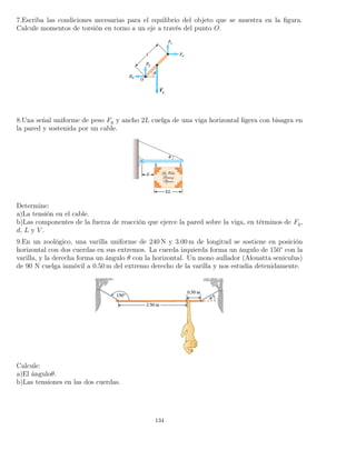 7.Escriba las condiciones necesarias para el equilibrio del objeto que se muestra en la ﬁgura.
Calcule momentos de torsión en torno a un eje a través del punto O.
8.Una señal uniforme de peso Fg y ancho 2L cuelga de una viga horizontal ligera con bisagra en
la pared y sostenida por un cable.
Determine:
a)La tensión en el cable.
b)Las componentes de la fuerza de reacción que ejerce la pared sobre la viga, en términos de Fg,
d, L y V .
9.En un zoológico, una varilla uniforme de 240 N y 3.00 m de longitud se sostiene en posición
horizontal con dos cuerdas en sus extremos. La cuerda izquierda forma un ángulo de 150° con la
varilla, y la derecha forma un ángulo θ con la horizontal. Un mono aullador (Alouatta seniculus)
de 90 N cuelga inmóvil a 0.50 m del extremo derecho de la varilla y nos estudia detenidamente.
Calcule:
a)El ánguloθ.
b)Las tensiones en las dos cuerdas.
134
 
