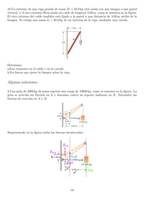 10.Un extremo de una viga pesada de masa M = 50.0 kg está unida con una bisagra a una pared
vertical, y el otro extremo lleva atado un cable de longitud 3.00 m, como se muestra en la ﬁgura.
El otro extremo del cable también está ﬁjado a la pared a una distancia de 4.00 m arriba de la
bisagra. Se cuelga una masa m = 20.0 kg de un extremo de la viga, mediante una cuerda.
Determine:
a)Las tensiones en el cable y en la cuerda.
b)La fuerza que ejerce la bisagra sobre la viga.
Algunas soluciones:
2.Una grúa de 3000 kg de masa soporta una carga de 10000 kg, como se muestra en la ﬁgura. La
grúa se articula sin fricción en A y descansa contra un soporte uniforme en B. Encuentre las
fuerzas de reacción en A y B.
Representado en la ﬁgura todas las fuerzas involucradas:
135
 