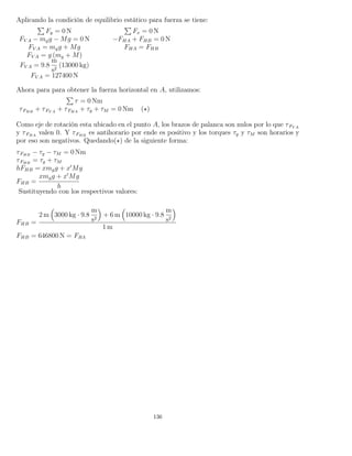 Aplicando la condición de equilibrio estático para fuerza se tiene:
Fy = 0 N Fx = 0 N
FV A − mgg − Mg = 0 N −FHA + FHB = 0 N
FV A = mgg + Mg FHA = FHB
FV A = g (mg + M)
FV A = 9.8
m
s2
(13000 kg)
FV A = 127400 N
Ahora para para obtener la fuerza horizontal en A, utilizamos:
τ = 0 Nm
τFHB
+ τFV A
+ τFHA
+ τg + τM = 0 Nm ( )
Como eje de rotación esta ubicado en el punto A, los brazos de palanca son nulos por lo que τFV A
y τFHA
valen 0. Y τFHB
es antihorario por ende es positivo y los torques τg y τM son horarios y
por eso son negativos. Quedando( ) de la siguiente forma:
τFHB
− τg − τM = 0 Nm
τFHB
= τg + τM
hFHB = xmgg + x Mg
FHB =
xmgg + x Mg
h
Sustituyendo con los respectivos valores:
FHB =
2 m 3000 kg · 9.8
m
s2
+ 6 m 10000 kg · 9.8
m
s2
1 m
FHB = 646800 N = FHA
136
 
