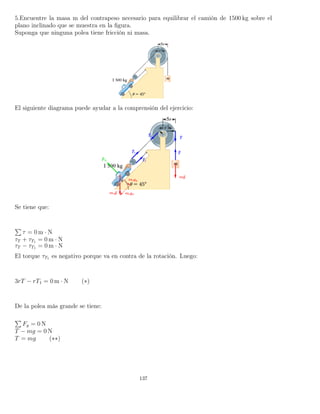 5.Encuentre la masa m del contrapeso necesario para equilibrar el camión de 1500 kg sobre el
plano inclinado que se muestra en la ﬁgura.
Suponga que ninguna polea tiene fricción ni masa.
El siguiente diagrama puede ayudar a la comprensión del ejercicio:
Se tiene que:
τ = 0 m · N
τT + τT1 = 0 m · N
τT − τT1 = 0 m · N
El torque τT1 es negativo porque va en contra de la rotación. Luego:
3rT − rT1 = 0 m · N (∗)
De la polea más grande se tiene:
Fy = 0 N
T − mg = 0 N
T = mg (∗∗)
137
 