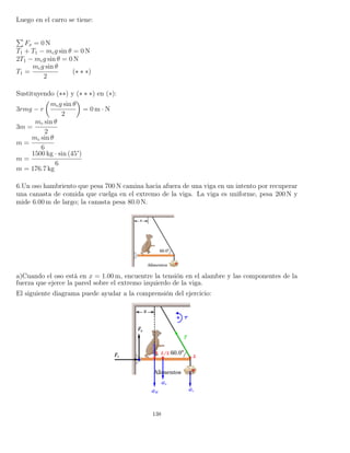 Luego en el carro se tiene:
Fx = 0 N
T1 + T1 − mcg sin θ = 0 N
2T1 − mcg sin θ = 0 N
T1 =
mcg sin θ
2
(∗ ∗ ∗)
Sustituyendo (∗∗) y (∗ ∗ ∗) en (∗):
3rmg − r
mcg sin θ
2
= 0 m · N
3m =
mc sin θ
2
m =
mc sin θ
6
m =
1500 kg · sin (45°)
6
m = 176.7 kg
6.Un oso hambriento que pesa 700 N camina hacia afuera de una viga en un intento por recuperar
una canasta de comida que cuelga en el extremo de la viga. La viga es uniforme, pesa 200 N y
mide 6.00 m de largo; la canasta pesa 80.0 N.
a)Cuando el oso está en x = 1.00 m, encuentre la tensión en el alambre y las componentes de la
fuerza que ejerce la pared sobre el extremo izquierdo de la viga.
El siguiente diagrama puede ayudar a la comprensión del ejercicio:
138
 