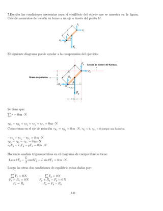7.Escriba las condiciones necesarias para el equilibrio del objeto que se muestra en la ﬁgura.
Calcule momentos de torsión en torno a un eje a través del punto O.
El siguiente diagrama puede ayudar a la comprensión del ejercicio:
Se tiene que:
τ = 0 m · N
τRx + τRy + τFg + τFy + τFx = 0 m · N
Como estan en el eje de rotación τRx = τRy = 0 m · N, τFg
< 0, τFx
< 0 porque son horarios.
−τFg + τFy − τFx = 0 m · N
τFy − τFg − τFx = 0 m · N
x2Fy − x1Fg − yFx = 0 m · N
Haciendo analisis trigonometricos en el diagrama de cuerpo libre se tiene:
L cos θFy −
L
2
cos θFg − L sin θFx = 0 m · N
Luego las otras dos condiciones de equilibrio estan dadas por:
Fx = 0 N Fy = 0 N
Fx − Rx = 0 N Fy + Ry − Fg = 0 N
Fx = Rx Fy = Fg − Ry
140
 
