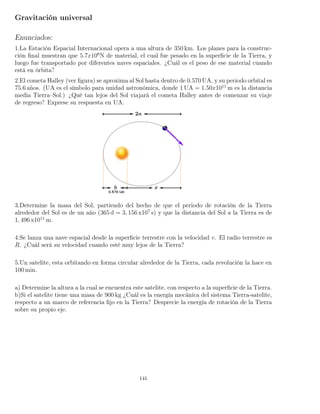 Gravitación universal
Enunciados:
1.La Estación Espacial Internacional opera a una altura de 350 km. Los planes para la construc-
ción ﬁnal muestran que 5.7x106
N de material, el cual fue pesado en la superﬁcie de la Tierra, y
luego fue transportado por diferentes naves espaciales. ¿Cuál es el peso de ese material cuando
está en órbita?
2.El cometa Halley (ver ﬁgura) se aproxima al Sol hasta dentro de 0.570 UA, y su periodo orbital es
75.6 a˜nos. (UA es el símbolo para unidad astronómica, donde 1 UA = 1.50x1011
m es la distancia
media Tierra–Sol.) ¿Qué tan lejos del Sol viajará el cometa Halley antes de comenzar su viaje
de regreso? Exprese su respuesta en UA.
3.Determine la masa del Sol, partiendo del hecho de que el periodo de rotación de la Tierra
alrededor del Sol es de un año (365 d = 3, 156 x107
s) y que la distancia del Sol a la Tierra es de
1, 496 x1011
m.
4.Se lanza una nave espacial desde la superﬁcie terrestre con la velocidad v. El radio terrestre es
R. ¿Cuál será su velocidad cuando esté muy lejos de la Tierra?
5.Un satelite, esta orbitando en forma circular alrededor de la Tierra, cada revolución la hace en
100 min.
a) Determine la altura a la cual se encuentra este satelite, con respecto a la superﬁcie de la Tierra.
b)Si el satelite tiene una masa de 900 kg ¿Cuál es la energía mecánica del sistema Tierra-satelite,
respecto a un marco de referencia ﬁjo en la Tierra? Desprecie la energía de rotación de la Tierra
sobre su propio eje.
141
 