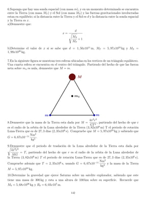6.Suponga que hay una sonda espacial (con masa m), y en un momento determinado se encuentra
entre la Tierra (con masa MT ) y el Sol (con masa MS) y las fuerzas gravitacionales involucradas
estan en equilibrio; si la distancia entre la Tierra y el Sol es d y la distancia entre la sonda espacial
y la Tierra es x.
a)Demuestre que:
x =
d
MS
MT
+ 1
b)Determine el valor de x si se sabe que d = 1, 50x1011
m, MT = 5, 97x1024
kg y MS =
1, 99x1030
kg.
7.En la siguiente ﬁgura se muestran tres esferas ubicadas en los vertices de un triángulo equilátero.
Una cuarta esfera se encuentra en el centro del triángulo. Partiendo del hecho de que las fuerza
neta sobre m4 es nula, demuestre que M = m.
8.Demuestre que la masa de la Tierra esta dada por M =
4π2
r3
GT2
, partiendo del hecho de que r
es el radio de la orbita de la Luna alrededor de la Tierra (3, 82x108
m) T el periodo de rotación
Luna-Tierra que es de 27, 3 días (2, 35x106
s). Compruebe que M = 5, 97x1024
kg y sabiendo que
G = 6, 67x10−11
Nm2
kg2
.
9.Demuestre que el periodo de traslación de la Luna alrededor de la Tierra esta dada por
4π2
r3
MG
= T, partiendo del hecho de que r es el radio de la orbita de la Luna alrededor de
la Tierra (3, 82x108
m) T el periodo de rotación Luna-Tierra que es de 27, 3 días (2, 35x106
s).
Compruebe además que T = 2, 35x106
s, usando G = 6, 67x10−11
Nm2
kg2
y la masa de la Tierra
M = 5, 97x1024
kg.
10.Determine la gravedad que ejerce Saturno sobre un satelite explorador, sabiendo que este
tiene una masa de 300 kg y esta a una altura de 100 km sobre su superﬁcie. Recuerde que
MS = 5, 68x1026
kg y RS = 6, 03x107
m.
142
 
