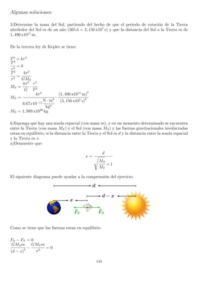 Algunas soluciones:
3.Determine la masa del Sol, partiendo del hecho de que el periodo de rotación de la Tierra
alrededor del Sol es de un año (365 d = 3, 156 x107
s) y que la distancia del Sol a la Tierra es de
1, 496 x1011
m.
De la tercera ley de Kepler se tiene:
T2
= kr3
T2
r3
= k
T2
r3
=
4π2
GMS
MS =
4π2
G
·
r3
T2
MS =
4π2
6.67x10−11
N · m2
kg2
·
(1, 496 x1011
m)
3
(3, 156 x107 s)2
MS = 1, 989 x1030
kg
6.Suponga que hay una sonda espacial (con masa m), y en un momento determinado se encuentra
entre la Tierra (con masa MT ) y el Sol (con masa MS) y las fuerzas gravitacionales involucradas
estan en equilibrio; si la distancia entre la Tierra y el Sol es d y la distancia entre la sonda espacial
y la Tierra es x.
a)Demuestre que:
x =
d
MS
MT
+ 1
El siguiente diagrama puede ayudar a la comprensión del ejercicio:
Como se tiene que las fuerzas estan en equilibrio:
FS − FT = 0
GMSm
(d − x)2 −
GMT m
x2
= 0
143
 
