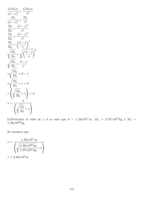 GMSm
(d − x)2 =
GMT m
x2
MS
(d − x)2 =
MT
x2
MS
MT
=
(d − x)2
x2
MS
MT
=
(d − x)2
x2
MS
MT
=
d − x
x
2
MS
MT
=
d − x
x
2
MS
MT
=
d − x
x
x
MS
MT
= d − x
x
MS
MT
+ x = d
x


MS
MT
+ 1

 = d
x =
d


MS
MT
+ 1


b)Determine el valor de x si se sabe que d = 1, 50x1011
m, MT = 5, 97x1024
kg y MS =
1, 99x1030
kg.
Se entonces que:
x =
1, 50x1011
m


1, 99x1030
kg
5, 97x1024 kg
+ 1


x = 2, 60x108
m
144
 