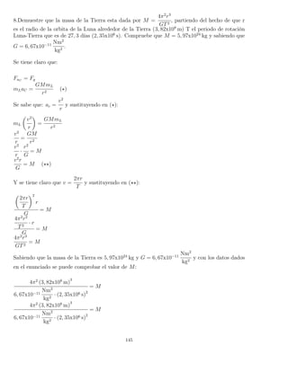 8.Demuestre que la masa de la Tierra esta dada por M =
4π2
r3
GT2
, partiendo del hecho de que r
es el radio de la orbita de la Luna alrededor de la Tierra (3, 82x108
m) T el periodo de rotación
Luna-Tierra que es de 27, 3 días (2, 35x106
s). Compruebe que M = 5, 97x1024
kg y sabiendo que
G = 6, 67x10−11
Nm2
kg2
.
Se tiene claro que:
FaC
= Fg
mLaC =
GMmL
r2
( )
Se sabe que: ac =
v2
r
y sustituyendo en ( ):
mL
v2
r
=
GMmL
r2
v2
r
=
GM
r2
v2
r
·
r2
G
= M
v2
r
G
= M ( )
Y se tiene claro que v =
2πr
T
y sustituyendo en ( ):
2πr
T
2
r
G
= M
4π2
r2
T2
· r
G
= M
4π2
r3
GT2
= M
Sabiendo que la masa de la Tierra es 5, 97x1024
kg y G = 6, 67x10−11
Nm2
kg2
y con los datos dados
en el enunciado se puede comprobar el valor de M:
4π2
(3, 82x108
m)
3
6, 67x10−11
Nm2
kg2
· (2, 35x106 s)2
= M
4π2
(3, 82x108
m)
3
6, 67x10−11
Nm2
kg2
· (2, 35x106 s)2
= M
145
 