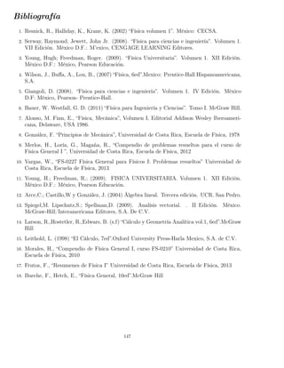 Bibliografía
1. Resnick, R., Halliday, K., Krane, K. (2002) “Física volumen 1”. México: CECSA.
2. Serway, Raymond; Jewett, John Jr. (2008). “Física para ciencias e ingeniería”. Volumen 1.
VII Edición. México D.F.: M’exico, CENGAGE LEARNING Editores.
3. Young, Hugh; Freedman, Roger. (2009). “Física Universitaria”. Volumen 1. XII Edición.
México D.F.: México, Pearson Educación.
4. Wilson, J., Buﬀa, A., Lou, B., (2007) “Física, 6ed”.Mexico: Prentice-Hall Hispanoamericana,
S.A.
5. Giangoli, D. (2008). “Física para ciencias e ingeniería”. Volumen 1. IV Edición. México
D.F: México, Pearson- Prentice-Hall.
6. Bauer, W. Westfall, G. D. (2011) “Física para Ingeniería y Ciencias”. Tomo I. McGraw Hill.
7. Alonso, M. Finn, E., “Física, Mecánica”, Volumen I, Editorial Addison Wesley Iberoameri-
cana, Delaware, USA 1986.
8. González, F. “Principios de Mecánica”, Universidad de Costa Rica, Escuela de Física, 1978
9. Merlos, H., Loría, G., Magaña, R., “Compendio de problemas resueltos para el curso de
Física General I ”, Universidad de Costa Rica, Escuela de Física, 2012
10. Vargas, W., “FS-0227 Física General para Físicos I: Problemas resueltos” Universidad de
Costa Rica, Escuela de Física, 2013
11. Young, H.; Freedman, R.; (2009). FISICA UNIVERSITARIA. Volumen 1. XII Edición.
México D.F.: México, Pearson Educación.
12. Arce,C.; Castillo,W y González, J. (2004) Álgebra lineal. Tercera edición. UCR. San Pedro.
13. Spiegel,M. Lipschutz,S.; Spellman,D. (2009). Analísis vectorial. . II Edición. México.
McGraw-Hill/Interamericana Editores, S.A. De C.V.
14. Larson, R.,Hostetler, R.,Edwars, B. (s.f) “Cálculo y Geometría Analítica vol.1, 6ed”.McGraw
Hill
15. Leithold, L. (1998) “El Cálculo, 7ed”.Oxford University Press-Harla Mexico, S.A. de C.V.
16. Morales, H., “Compendio de Física General I, curso FS-0210” Universidad de Costa Rica,
Escuela de Física, 2010
17. Frutos, F., “Resumenes de Física I” Universidad de Costa Rica, Escuela de Física, 2013
18. Bueche, F., Hetch, E., “Física General, 10ed”.McGraw Hill
147
 