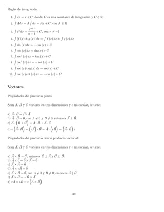 Reglas de integración:
1.
´
dx = x + C, donde C es una constante de integración y C ∈ R
2.
´
Adx = A
´
dx = Ax + C, con A ∈ R
3.
´
xn
dx =
xn+1
n + 1
+ C, con n = −1
4.
´
[f (x) ± g (x)] dx =
´
f (x) dx ±
´
g (x) dx
5.
´
sin (x) dx = − cos (x) + C
6.
´
cos (x) dx = sin (x) + C
7.
´
sec2
(x) dx = tan (x) + C
8.
´
csc2
(x) dx = − cot (x) + C
9.
´
sec (x) tan (x) dx = sec (x) + C
10.
´
csc (x) cot (x) dx = − csc (x) + C
Vectores
Propiedades del producto punto:
Sean A, B y C vectores en tres dimensiones y e un escalar, se tiene:
a) A · B = B · A
b) A · B = 0, con A = 0 y B = 0, entonces A ⊥ B.
c) A · B + C = A · B + A · C
d) e A · B = eA · B = A · eB = A · B e
Propiedades del producto cruz o producto vectorial:
Sean A, B y C vectores en tres dimensiones y e un escalar, se tiene:
a) A × B = C, entonces C ⊥ A y C ⊥ B.
b) A × 0 = 0 × A = 0
c) A × A = 0
d) A × eA = 0
e) A × B = 0, con A = 0 y B = 0, entonces A B.
f) A × B = −B × A
g) eA × eB = e A × B
149
 