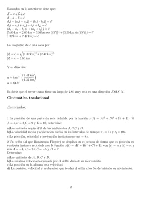 Basandos en lo anterior se tiene que:
d = a + b + c
d − a − b = c
dxˆı − (axˆı − ayˆ) − (bxˆı − byˆ) = c
dxˆı − axˆı + ayˆ − bxˆı + byˆ = c
(dx − ax − bx)ˆı + (ay + by) ˆ = c
[5.80 km − 2.00 km − 3.50 km cos (45°)]ˆı + [3.50 km sin (45°)] ˆ = c
1.32 kmˆı + 2.47 kmˆ = c
La magnitud de c esta dada por:
|c| = c = (1.32 km)2
+ (2.47 km)2
|c| = c = 2.80 km
Y su dirección:
α = tan−1
2.47 km
1.32 km
α = 61.8°
Es decir que el tercer tramo tiene un largo de 2.80 km y esta en una dirección E 61.8° N.
Cinemática traslacional
Enunciados:
1.La posición de una partícula esta deﬁnida por la función x (t) = At2
+ Bt3
+ Ct + D. Si
A = 5,B = 3,C = 9 y D = 10, determine:
a)Las unidades según el SI de los coeﬁcientes A,B,C y D.
b)La velocidad media y aceleración media en los intervalos de tiempo: t1 = 5 s y t2 = 10 s.
c)La posición, velocidad y aceleración instántaneas en t = 8 s.
2.Un delﬁn (al que llamaremos Flipper) se desplaza en el oceano de forma que su posición en
cualquier instante esta dada por la función x(t) = At3
+ Bt2
+ Ct + D, con [x] = m y [t] = s; y
con A = −4, B = 24, C = −5 y D = 2.
Determine:
a)Las unidades de A, B, C y D.
b)La máxima velocidad alcanzada por el delfín durante su movimiento.
c)La posición en la alcanza esta velocidad.
d) La posición, velocidad y aceleración que tendrá el delfín a los 5 s de iniciado su movimiento.
15
 