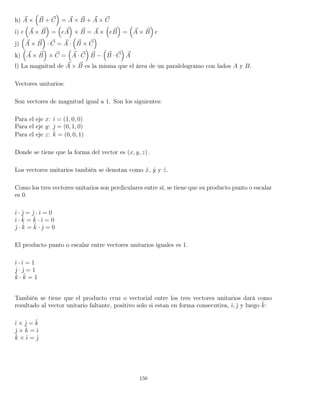h) A × B + C = A × B + A × C
i) e A × B = eA × B = A × eB = A × B e
j) A × B · C = A · B × C
k) A × B × C = A · C B − B · C A
l) La magnitud de A × B es la misma que el área de un paralelogramo con lados A y B.
Vectores unitarios:
Son vectores de magnitud igual a 1. Son los siguientes:
Para el eje x: ˆı = (1, 0, 0)
Para el eje y: ˆ = (0, 1, 0)
Para el eje z: ˆk = (0, 0, 1)
Donde se tiene que la forma del vector es (x, y, z) .
Los vectores unitarios también se denotan como ˆx, ˆy y ˆz.
Como los tres vectores unitarios son perdiculares entre sí, se tiene que su producto punto o escalar
es 0.
ˆı · ˆ = ˆ · ˆı = 0
ˆı · ˆk = ˆk · ˆı = 0
ˆ · ˆk = ˆk · ˆ = 0
El producto punto o escalar entre vectores unitarios iguales es 1.
ˆı · ˆı = 1
ˆ · ˆ = 1
ˆk · ˆk = 1
También se tiene que el producto cruz o vectorial entre los tres vectores unitarios dará como
resultado al vector unitario faltante, positivo solo si estan en forma consecutiva, ˆı, ˆ y luego ˆk:
ˆı × ˆ = ˆk
ˆ × ˆk = ˆı
ˆk × ˆı = ˆ
150
 