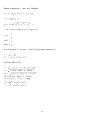 Donde se tiene que el vector esta dado por:
v = vxˆı + vyˆ + vz
ˆk o v = (vx, vy, vz)
Y su magnitud por:
|v| = v = (vx)2
+ (vy)2
+ (vz)2
(†)
Y los cosenos directores son los siguientes:
cos α =
vx
v
cos β =
vy
v
cos γ =
vz
v
Con lo anterior se tiene que el vector se puede expresar también:
v = (vx, vy, vz)
v = (v cos α, v cos β, v cos γ)
Sustituyendo en (†) :
v = (v cos α)2
+ (v cos β)2
+ (v cos γ)2
v = v2 cos2 α + v2 cos2 β + v2 cos2 γ
v2
= v2 cos2 α + v2 cos2 β + v2 cos2 γ
2
v2
= v2
cos2
α + v2
cos2
β + v2
cos2
γ
v2
= v2
(cos2
α + cos2
β + cos2
γ)
v2
v2
= cos2
α + cos2
β + cos2
γ
1 = cos2
α + cos2
β + cos2
γ
152
 