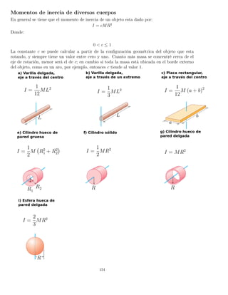 Momentos de inercia de diversos cuerpos
En general se tiene que el momento de inercia de un objeto esta dado por:
I = cMR2
Donde:
0 < c ≤ 1
La constante c se puede calcular a partir de la conﬁguración geométrica del objeto que esta
rotando, y siempre tiene un valor entre cero y uno. Cuanto más masa se concentré cerca de el
eje de rotación, menor será el de c; en cambio si toda la masa está ubicada en el borde externo
del objeto, como en un aro, por ejemplo, entonces c tiende al valor 1.
154
 