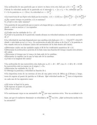 3.La aceleración de una partícula que se mueve en línea recta esta dad por a (t) = 6
m
s2
− 30
m
s3
t.
Calcule la velocidad media de la partícula en el intervalo t1 = 2 s y t2 = 6 s, sabiendo que en
t = 0 s la posición es x = 10 m y la velocidad es v = 10
m
s
.
4.La trayectoria de un objeto esta dada por la ecuación: x (t) = (4.35) m + 25.9
m
s
t − 11.79
m
s2
t2
a)¿En cuanto tiempo su posición x (t) es máxima?
b) ¿Cuál es esta valor máximo?
5.La posición de una partícula que se mueve a lo largo del eje x, está dada por x (t) = 3.0t2
−2.0t3
,
donde x está en metros y t en segundos.
Determine:
a)¿Cuales son las unidades de 3 y −2?
b)¿Cuál es la posición de la partícula cuando alcanza su velocidad máxima en el sentido positivo
de x?
6.La velocidad de una bala disparada por una carabina está dada por v (t) = −5.0x107
t2
+3.0x105
t
donde v está dada en m/s y t en s. La aceleración al salir del cañon es de 0 m/s2
y la posición es
0 m cuando está en la recámara (inicio del movimiento de la bala dentro del cañon).
a)Determine cuales son las unidades según el SI de los coeﬁcientes numéricos de v (t).
b)Determine la aceleración y posición de la bala como una función del tiempo cuando está adentro
del cañon.
c)Determine el tiempo que le toma a la bala salir de la carabina.
d)Encuentre la rapidez con la que la bala sale de la carabina.
e)¿Cuál es la longitud del cañon?
7.La aceleración de una motocicleta esta dada por ax (t) = At − Bt2
, con A = 1.50 y B = 0.120.
La motocicleta está en reposo en el origen t = 0 s.
a)Determine las unidades de A y B.
b) Obtenga la posición y velocidad en función de t.
8.Un deportista trota de un extremo al otro de una pista recta de 300 m en 2.50 min y, luego,
trota de regreso al punto de partida en 3.30 min. Qué velocidad media en
m
s
tuvo el deportista
en cada uno de los siguientes casos:
a)Al trotar al ﬁnal de la pista.
b)Al regresar al punto de partida.
c)En el trote total.
9.Un matrimonio viaja en un automóvil a 90
km
h
por una carretera recta. Ven un accidente a lo
lejos, así que el conductor disminuye su velocidad a 40
km
h
en 5.0 s. ¿Qué aceleración media tuvo
la automóvil?
16
 