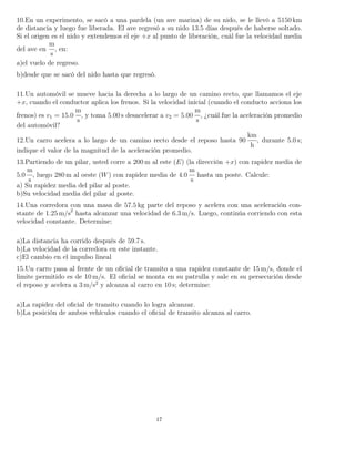 10.En un experimento, se sacó a una pardela (un ave marina) de su nido, se le llevó a 5150 km
de distancia y luego fue liberada. El ave regresó a su nido 13.5 días después de haberse soltado.
Si el origen es el nido y extendemos el eje +x al punto de liberación, cuál fue la velocidad media
del ave en
m
s
, en:
a)el vuelo de regreso.
b)desde que se sacó del nido hasta que regresó.
11.Un automóvil se mueve hacia la derecha a lo largo de un camino recto, que llamamos el eje
+x, cuando el conductor aplica los frenos. Si la velocidad inicial (cuando el conducto acciona los
frenos) es v1 = 15.0
m
s
, y toma 5.00 s desacelerar a v2 = 5.00
m
s
, ¿cuál fue la aceleración promedio
del automóvil?
12.Un carro acelera a lo largo de un camino recto desde el reposo hasta 90
km
h
, durante 5.0 s;
indique el valor de la magnitud de la aceleración promedio.
13.Partiendo de un pilar, usted corre a 200 m al este (E) (la dirección +x) con rapidez media de
5.0
m
s
, luego 280 m al oeste (W) con rapidez media de 4.0
m
s
hasta un poste. Calcule:
a) Su rapidez media del pilar al poste.
b)Su velocidad media del pilar al poste.
14.Una corredora con una masa de 57.5 kg parte del reposo y acelera con una aceleración con-
stante de 1.25 m/s2
hasta alcanzar una velocidad de 6.3 m/s. Luego, continúa corriendo con esta
velocidad constante. Determine:
a)La distancia ha corrido después de 59.7 s.
b)La velocidad de la corredora en este instante.
c)El cambio en el impulso lineal
15.Un carro pasa al frente de un oﬁcial de transito a una rapidez constante de 15 m/s, donde el
limite permitido es de 10 m/s. El oﬁcial se monta en su patrulla y sale en su persecución desde
el reposo y acelera a 3 m/s2
y alcanza al carro en 10 s; determine:
a)La rapidez del oﬁcial de transito cuando lo logra alcanzar.
b)La posición de ambos vehículos cuando el oﬁcial de transito alcanza al carro.
17
 