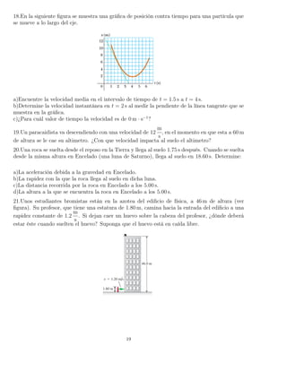 18.En la siguiente ﬁgura se muestra una gráﬁca de posición contra tiempo para una partícula que
se mueve a lo largo del eje.
a)Encuentre la velocidad media en el intervalo de tiempo de t = 1.5 s a t = 4 s.
b)Determine la velocidad instantánea en t = 2 s al medir la pendiente de la línea tangente que se
muestra en la gráﬁca.
c)¿Para cuál valor de tiempo la velocidad es de 0 m · s−1
?
19.Un paracaidista va descendiendo con una velocidad de 12
m
s
, en el momento en que esta a 60 m
de altura se le cae su altimetro. ¿Con que velocidad impacta al suelo el altimetro?
20.Una roca se suelta desde el reposo en la Tierra y llega al suelo 1.75 s después. Cuando se suelta
desde la misma altura en Encelado (una luna de Saturno), llega al suelo en 18.60 s. Determine:
a)La aceleración debida a la gravedad en Encelado.
b)La rapidez con la que la roca llega al suelo en dicha luna.
c)La distancia recorrida por la roca en Encelado a los 5.00 s.
d)La altura a la que se encuentra la roca en Encelado a los 5.00 s.
21.Unos estudiantes bromistas están en la azotea del ediﬁcio de física, a 46 m de altura (ver
ﬁgura). Su profesor, que tiene una estatura de 1.80 m, camina hacia la entrada del ediﬁcio a una
rapidez constante de 1.2
m
s
. Si dejan caer un huevo sobre la cabeza del profesor, ¿dónde deberá
estar éste cuando suelten el huevo? Suponga que el huevo está en caída libre.
19
 