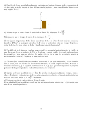 22.En el borde de un acantilado es lanzada verticalmente hacia arriba una piedra con rapidez A.
Al descender la piedra apenas se libra del borde del acantilado y va a caer al fondo, llegando con
una rapidez de 2A.
a)Demuestre que la altura desde el acantilado al fondo del mismo es: h =
3A2
2g
.
b)Demuestre que el tiempo de vuelo de la piedra es: t =
3A
g
.
23.Un arquero dispara una ﬂecha desde una altura de 1.14 m sobre el suelo con una velocidad
inicial de 47.5 m/s y un ángulo inicial de 35.2° sobre la horizontal. ¿En qué tiempo después de
soltar la ﬂecha del arco estará la ﬂecha volando exactamente horizontal?
24.Un doble de películas que conduce una motocicleta aumenta horizontalmente la rapidez y
sale disparado de un acantilado de 50.0 m de altura. ¿A qué rapidez debe salir del acantilado
la motocicleta, para aterrizar al nivel del suelo a 90.0 m de la base del acantilado, donde se
encuentran las cámaras? Desprecie la resistencia del aire.
25.Un avión está volando horizontalmente a una altura h, con una velocidad va. En el instante
que el avión pasa por encima de una batería antiaérea, el cañón dispara al avión. Calcule la
velocidad mínima v0p y el ángulo θ en términos de h, va y g ; a que debe dispararse el proyectil
para que el choque se produzca en la altura máxima del proyectil.
26.En una azotea de un ediﬁcio de h = 5 m, dos pelotas son lanzadas al mismo tiempo. Una de
ellas es dejada caer verticalmente desde esa altura, mientras que la otra es lanzada horizontalmente
con una velocidad inicial v0 = 10
m
s
. Determine:
a)El tiempo que tarda cada objeto en llegar al suelo.
b)La velocidad (en el sentido vectorial, con los vectores unitarios respectivos ˆı y ˆ) con que cada
una de las bolas llega al suelo.
20
 