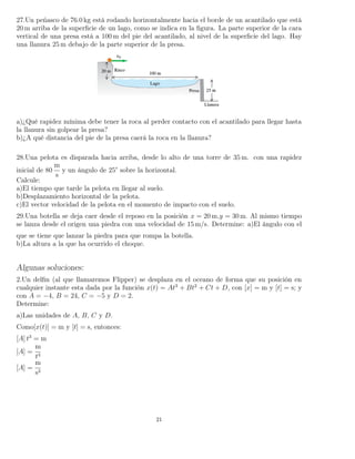 27.Un peñasco de 76.0 kg está rodando horizontalmente hacia el borde de un acantilado que está
20 m arriba de la superﬁcie de un lago, como se indica en la ﬁgura. La parte superior de la cara
vertical de una presa está a 100 m del pie del acantilado, al nivel de la superﬁcie del lago. Hay
una llanura 25 m debajo de la parte superior de la presa.
a)¿Qué rapidez mínima debe tener la roca al perder contacto con el acantilado para llegar hasta
la llanura sin golpear la presa?
b)¿A qué distancia del pie de la presa caerá la roca en la llanura?
28.Una pelota es disparada hacia arriba, desde lo alto de una torre de 35 m. con una rapidez
inicial de 80
m
s
y un ángulo de 25° sobre la horizontal.
Calcule:
a)El tiempo que tarde la pelota en llegar al suelo.
b)Desplazamiento horizontal de la pelota.
c)El vector velocidad de la pelota en el momento de impacto con el suelo.
29.Una botella se deja caer desde el reposo en la posición x = 20 m,y = 30 m. Al mismo tiempo
se lanza desde el origen una piedra con una velocidad de 15 m/s. Determine: a)El ángulo con el
que se tiene que lanzar la piedra para que rompa la botella.
b)La altura a la que ha ocurrido el choque.
Algunas soluciones:
2.Un delﬁn (al que llamaremos Flipper) se desplaza en el oceano de forma que su posición en
cualquier instante esta dada por la función x(t) = At3
+ Bt2
+ Ct + D, con [x] = m y [t] = s; y
con A = −4, B = 24, C = −5 y D = 2.
Determine:
a)Las unidades de A, B, C y D.
Como[x(t)] = m y [t] = s, entonces:
[A] t3
= m
[A] =
m
t3
[A] =
m
s3
21
 