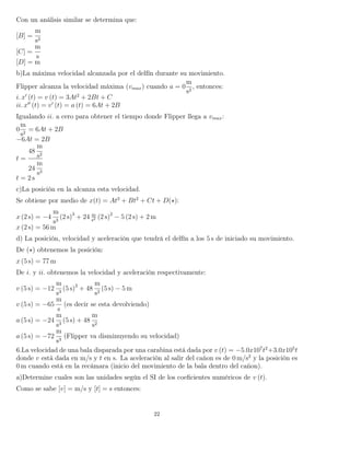 Con un análisis similar se determina que:
[B] =
m
s2
[C] =
m
s
[D] = m
b)La máxima velocidad alcanzada por el delfín durante su movimiento.
Flipper alcanza la velocidad máxima (vmax) cuando a = 0
m
s2
, entonces:
i. x (t) = v (t) = 3At2
+ 2Bt + C
ii. x (t) = v (t) = a (t) = 6At + 2B
Igualando ii. a cero para obtener el tiempo donde Flipper llega a vmax:
0
m
s2
= 6At + 2B
−6At = 2B
t =
48
m
s2
24
m
s3
t = 2 s
c)La posición en la alcanza esta velocidad.
Se obtiene por medio de x(t) = At3
+ Bt2
+ Ct + D( ):
x (2 s) = −4
m
s3
(2 s)3
+ 24 m
s2 (2 s)2
− 5 (2 s) + 2 m
x (2 s) = 56 m
d) La posición, velocidad y aceleración que tendrá el delfín a los 5 s de iniciado su movimiento.
De ( ) obtenemos la posición:
x (5 s) = 77 m
De i. y ii. obtenemos la velocidad y aceleración respectivamente:
v (5 s) = −12
m
s3
(5 s)2
+ 48
m
s2
(5 s) − 5 m
v (5 s) = −65
m
s
(es decir se esta devolviendo)
a (5 s) = −24
m
s3
(5 s) + 48
m
s2
a (5 s) = −72
m
s3
(Flipper va disminuyendo su velocidad)
6.La velocidad de una bala disparada por una carabina está dada por v (t) = −5.0x107
t2
+3.0x105
t
donde v está dada en m/s y t en s. La aceleración al salir del cañon es de 0 m/s2
y la posición es
0 m cuando está en la recámara (inicio del movimiento de la bala dentro del cañon).
a)Determine cuales son las unidades según el SI de los coeﬁcientes numéricos de v (t).
Como se sabe [v] = m/s y [t] = s entonces:
22
 