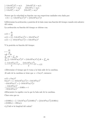 [−5.0x107
] [t2
] = m/s [3.0x105
] [t] = m/s
[−5.0x107
] s2
= m/s [3.0x105
] s = m/s
[−5.0x107
] = m/s3
[3.0x105
] = m/s2
Notese que la velocidad en función con sus respectivas unidades esta dada por:
v (t) = −5.0x107
m/s3
t2
+ 3.0x105
m/s2
t
b)Determine la aceleración y posición de la bala como una función del tiempo cuando está adentro
del cañon.
La aceleración en función del tiempo se obtiene con:
a (t) =
dv
dt
a (t) = 2 −5.0x107
m/s3
t + 3.0x105
m/s2
a (t) = −10.0x107
m/s3
t + 3.0x105
m/s2
Y la posición en función del tiempo:
v =
dx
dt
vdt = dx´ t
0 s
vdt =
´ x
0 m
dx
´ t
0 s
−5.0x107
m/s3
t2
+ (3.0x105
m/s2
) t dt =
´ x
0 m
dx
−5.0x107
m/s3
3
t3
+
3.0x105
m/s2
2
t2
= x (t)
c)Determine el tiempo que le toma a la bala salir de la carabina.
Al salir de la carabina se tiene que a = 0 m/s2
, entonces:
a (t) = 0 m/s2
0 m/s2
= −10.0x107
m/s3
t + 3.0x105
m/s2
−3.0x105
m/s2
= −10.0x107
m/s3
t
− 3.0x105
m/s2
−10.0x107m/s3 = 0.003 s = t
d)Encuentre la rapidez con la que la bala sale de la carabina.
Claro esta que es:
v (0.003 s) = −5.0x107
m/s3
(0.003 s)2
+ 3.0x105
m/s2
(0.003 s)
v (0.003 s) = 450 m/s
e)¿Cuál es la longitud del cañon?
23
 
