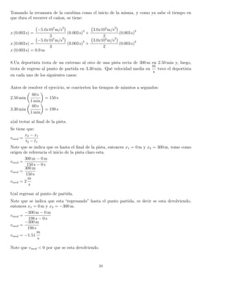 Tomando la recamara de la carabina como el inicio de la misma, y como ya sabe el tiempo en
que dura el recorrer el cañon, se tiene:
x (0.003 s) =
−5.0x107
m/s3
3
(0.003 s)3
+
3.0x105
m/s2
2
(0.003 s)2
x (0.003 s) =
−5.0x107
m/s3
3
(0.003 s)3
+
3.0x105
m/s2
2
(0.003 s)2
x (0.003 s) = 0.9 m
8.Un deportista trota de un extremo al otro de una pista recta de 300 m en 2.50 min y, luego,
trota de regreso al punto de partida en 3.30 min. Qué velocidad media en
m
s
tuvo el deportista
en cada uno de los siguientes casos:
Antes de resolver el ejercicio, se convierten los tiempos de minutos a segundos:
2.50 min
60 s
1 min
= 150 s
3.30 min
60 s
1 min
= 198 s
a)al trotar al ﬁnal de la pista.
Se tiene que:
vmed =
x2 − x1
t2 − t1
Note que se indica que es hasta el ﬁnal de la pista, entonces x1 = 0 m y x2 = 300 m, tome como
origen de referencia el inicio de la pista claro esta.
vmed =
300 m − 0 m
150 s − 0 s
vmed =
300 m
150 s
vmed = 2
m
s
b)al regresar al punto de partida.
Note que se indica que esta “regresando” hasta el punto partida, es decir se esta devolviendo,
entonces x1 = 0 m y x2 = −300 m.
vmed =
−300 m − 0 m
198 s − 0 s
vmed =
−300 m
198 s
vmed = −1.51
m
s
Note que vmed < 0 por que se esta devolviendo.
24
 