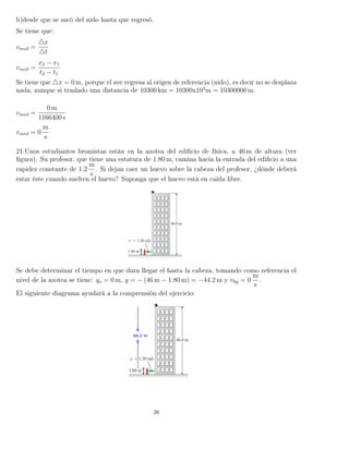 b)desde que se sacó del nido hasta que regresó.
Se tiene que:
vmed =
x
t
vmed =
x2 − x1
t2 − t1
Se tiene que x = 0 m, porque el ave regresa al origen de referencia (nido), es decir no se desplaza
nada, aunque si traslado una distancia de 10300 km = 10300x103
m = 10300000 m.
vmed =
0 m
1166400 s
vmed = 0
m
s
21.Unos estudiantes bromistas están en la azotea del ediﬁcio de física, a 46 m de altura (ver
ﬁgura). Su profesor, que tiene una estatura de 1.80 m, camina hacia la entrada del ediﬁcio a una
rapidez constante de 1.2
m
s
. Si dejan caer un huevo sobre la cabeza del profesor, ¿dónde deberá
estar éste cuando suelten el huevo? Suponga que el huevo está en caída libre.
Se debe determinar el tiempo en que dura llegar el hasta la cabeza, tomando como referencia el
nivel de la azotea se tiene: yo = 0 m, y = − (46 m − 1.80 m) = −44.2 m y v0y = 0
m
s
.
El siguiente diagrama ayudará a la comprensión del ejercicio:
26
 